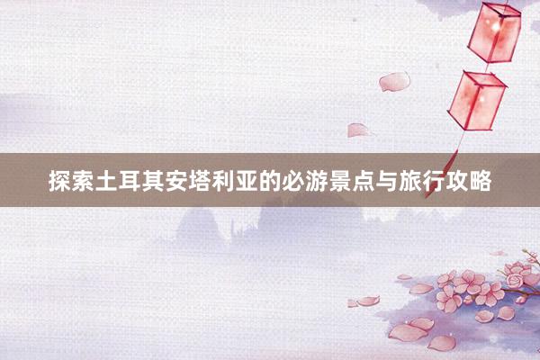 探索土耳其安塔利亚的必游景点与旅行攻略