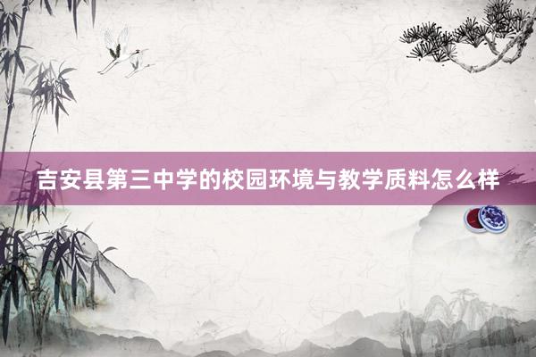 吉安县第三中学的校园环境与教学质料怎么样
