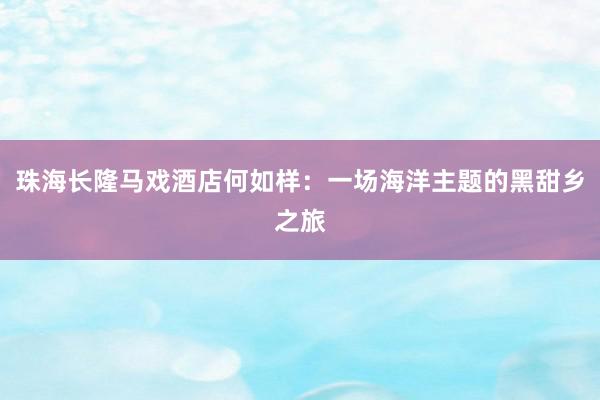 珠海长隆马戏酒店何如样：一场海洋主题的黑甜乡之旅