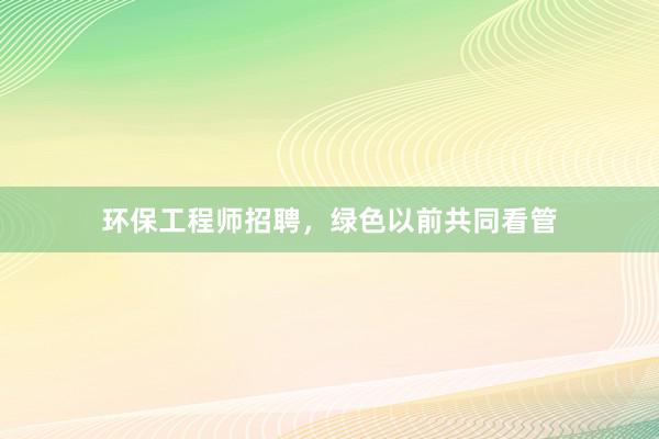 环保工程师招聘，绿色以前共同看管