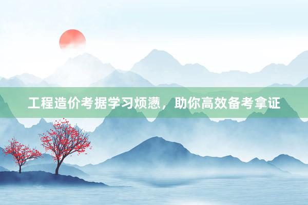 工程造价考据学习烦懑，助你高效备考拿证
