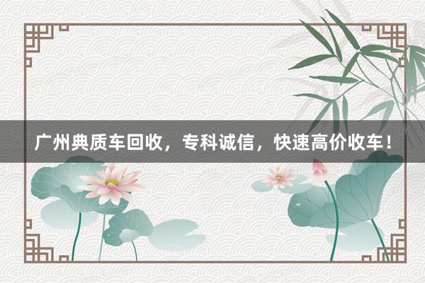 广州典质车回收，专科诚信，快速高价收车！