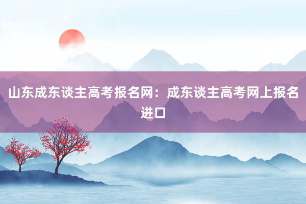 山东成东谈主高考报名网：成东谈主高考网上报名进口