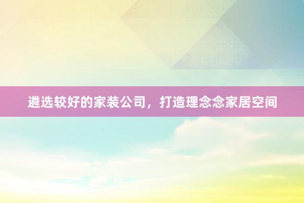 遴选较好的家装公司，打造理念念家居空间